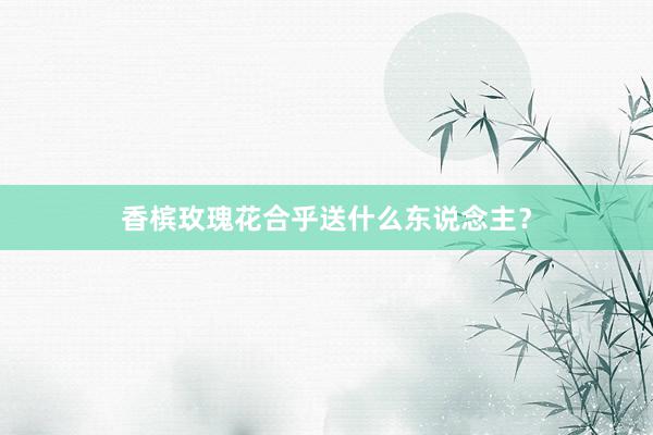香槟玫瑰花合乎送什么东说念主？